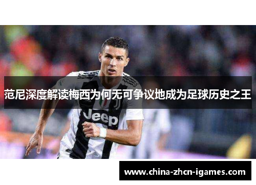 范尼深度解读梅西为何无可争议地成为足球历史之王 范尼深度解读梅西为何无可争议地成为足球历史之王