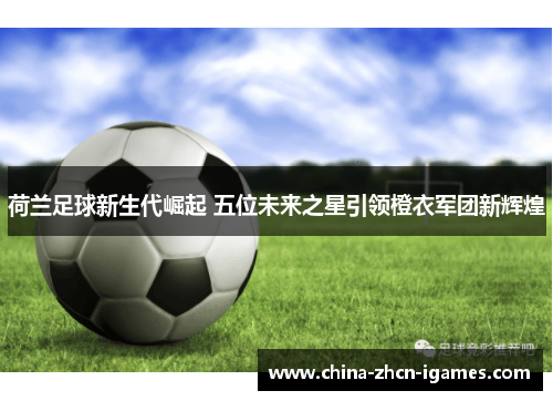 荷兰足球新生代崛起 五位未来之星引领橙衣军团新辉煌 荷兰足球新生代崛起 五位未来之星引领橙衣军团新辉煌