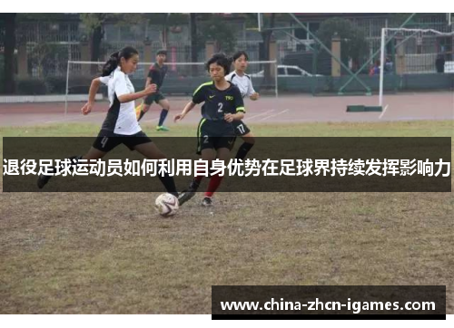退役足球运动员如何利用自身优势在足球界持续发挥影响力