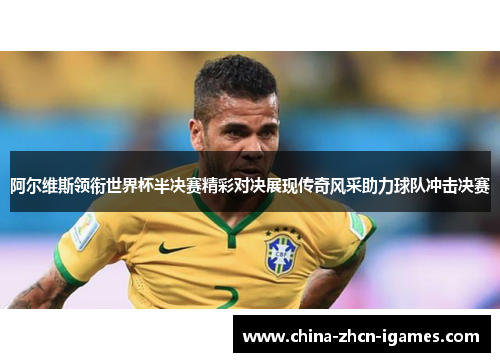 阿尔维斯领衔世界杯半决赛精彩对决展现传奇风采助力球队冲击决赛