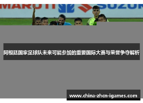 阿根廷国家足球队未来可能参加的重要国际大赛与荣誉争夺解析