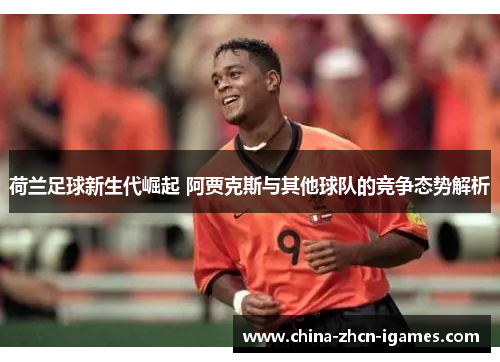 荷兰足球新生代崛起 阿贾克斯与其他球队的竞争态势解析 荷兰足球新生代崛起 阿贾克斯与其他球队的竞争态势解析