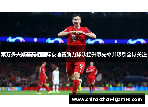 莱万多夫斯基亮相国际友谊赛助力球队提升曝光率并吸引全球关注