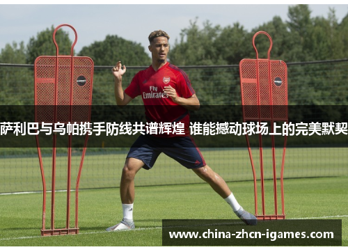 萨利巴与乌帕携手防线共谱辉煌 谁能撼动球场上的完美默契 萨利巴与乌帕携手防线共谱辉煌 谁能撼动球场上的完美默契