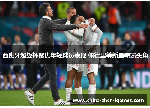 西班牙超级杯聚焦年轻球员表现 佩德里等新星崭露头角 西班牙超级杯聚焦年轻球员表现 佩德里等新星崭露头角