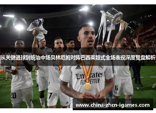 从关键进球到统治中场贝林厄姆对阵巴西英超式全场表现深度复盘解析
