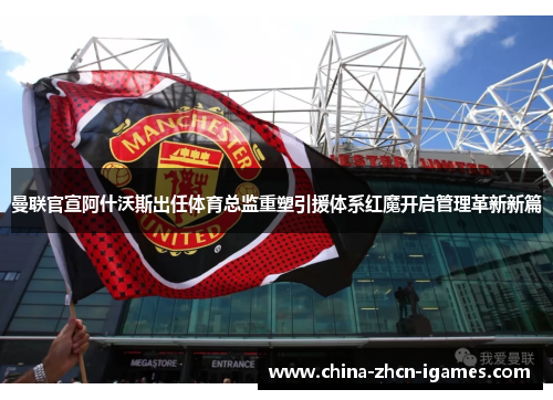 曼联官宣阿什沃斯出任体育总监重塑引援体系红魔开启管理革新新篇