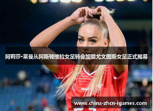 阿莉莎·莱曼从阿斯顿维拉女足转会加盟尤文图斯女足正式揭幕