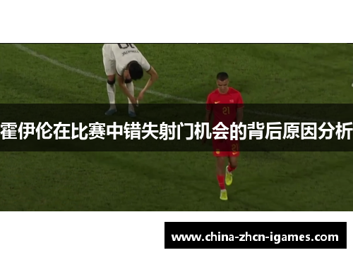 霍伊伦在比赛中错失射门机会的背后原因分析