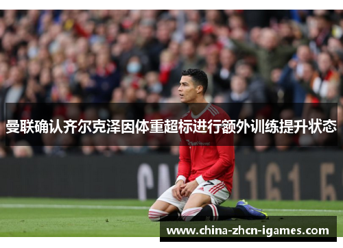 曼联确认齐尔克泽因体重超标进行额外训练提升状态 曼联确认齐尔克泽因体重超标进行额外训练提升状态