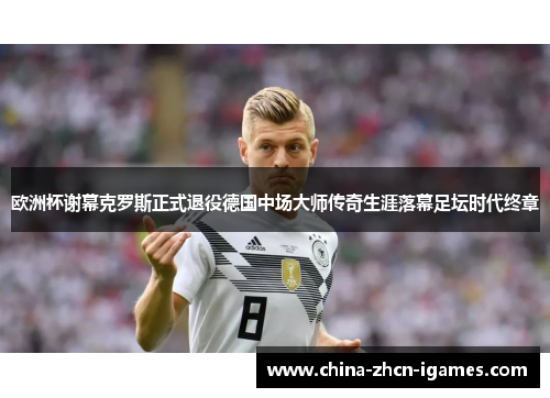 欧洲杯谢幕克罗斯正式退役德国中场大师传奇生涯落幕足坛时代终章