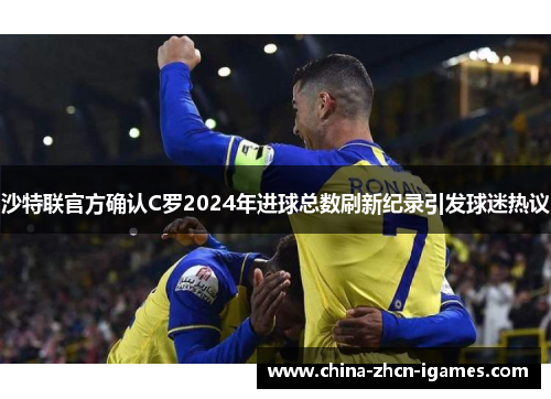 沙特联官方确认C罗2024年进球总数刷新纪录引发球迷热议