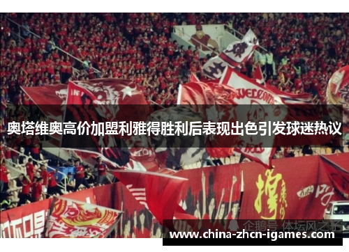 奥塔维奥高价加盟利雅得胜利后表现出色引发球迷热议